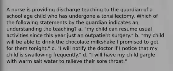 A nurse is providing discharge teaching to the guardian of a school age child who has undergone a tonsillectomy. Which of the following statements by the guardian indicates an understanding the teaching? a. "my child can resume usual activities since this year just an outpatient surgery." b. "my child will be able to drink the chocolate milkshake I promised to get for them tonight." c. "I will notify the doctor if I notice that my child is swallowing frequently." d. "I will have my child gargle with warm salt water to relieve their sore throat."