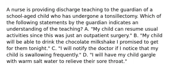 A nurse is providing discharge teaching to the guardian of a school-aged child who has undergone a tonsillectomy. Which of the following statements by the guardian indicates an understanding of the teaching? A. "My child can resume usual activities since this was just an outpatient surgery." B. "My child will be able to drink the chocolate milkshake I promised to get for them tonight." C. "I will notify the doctor if I notice that my child is swallowing frequently." D. "I will have my child gargle with warm salt water to relieve their sore throat."