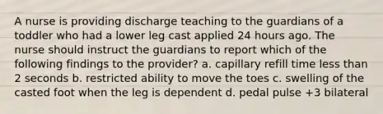 A nurse is providing discharge teaching to the guardians of a toddler who had a lower leg cast applied 24 hours ago. The nurse should instruct the guardians to report which of the following findings to the provider? a. capillary refill time less than 2 seconds b. restricted ability to move the toes c. swelling of the casted foot when the leg is dependent d. pedal pulse +3 bilateral