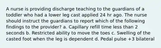 A nurse is providing discharge teaching to the guardians of a toddler who had a lower leg cast applied 24 hr ago. The nurse should instruct the guardians to report which of the following findings to the provider? a. Capillary refill time <a href='https://www.questionai.com/knowledge/k7BtlYpAMX-less-than' class='anchor-knowledge'>less than</a> 2 seconds b. Restricted ability to move the toes c. Swelling of the casted foot when the leg is dependent d. Pedal pulse +3 bilateral