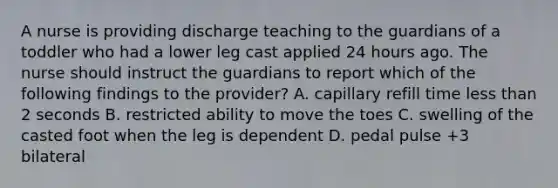 A nurse is providing discharge teaching to the guardians of a toddler who had a lower leg cast applied 24 hours ago. The nurse should instruct the guardians to report which of the following findings to the provider? A. capillary refill time less than 2 seconds B. restricted ability to move the toes C. swelling of the casted foot when the leg is dependent D. pedal pulse +3 bilateral