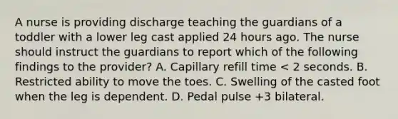 A nurse is providing discharge teaching the guardians of a toddler with a lower leg cast applied 24 hours ago. The nurse should instruct the guardians to report which of the following findings to the provider? A. Capillary refill time < 2 seconds. B. Restricted ability to move the toes. C. Swelling of the casted foot when the leg is dependent. D. Pedal pulse +3 bilateral.