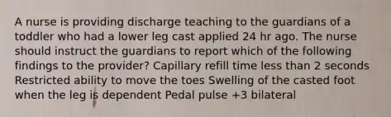 A nurse is providing discharge teaching to the guardians of a toddler who had a lower leg cast applied 24 hr ago. The nurse should instruct the guardians to report which of the following findings to the provider? Capillary refill time <a href='https://www.questionai.com/knowledge/k7BtlYpAMX-less-than' class='anchor-knowledge'>less than</a> 2 seconds Restricted ability to move the toes Swelling of the casted foot when the leg is dependent Pedal pulse +3 bilateral