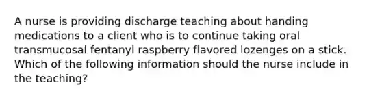 A nurse is providing discharge teaching about handing medications to a client who is to continue taking oral transmucosal fentanyl raspberry flavored lozenges on a stick. Which of the following information should the nurse include in the teaching?