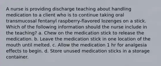 A nurse is providing discharge teaching about handling medication to a client who is to continue taking oral transmucosal fentanyl raspberry-flavored lozenges on a stick. Which of the following information should the nurse include in the teaching? a. Chew on the medication stick to release the medication. b. Leave the medication stick in one location of the mouth until melted. c. Allow the medication 1 hr for analgesia effects to begin. d. Store unused medication sticks in a storage container.