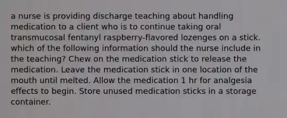 a nurse is providing discharge teaching about handling medication to a client who is to continue taking oral transmucosal fentanyl raspberry-flavored lozenges on a stick. which of the following information should the nurse include in the teaching? Chew on the medication stick to release the medication. Leave the medication stick in one location of the mouth until melted. Allow the medication 1 hr for analgesia effects to begin. Store unused medication sticks in a storage container.