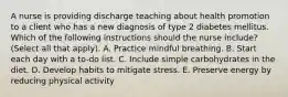 A nurse is providing discharge teaching about health promotion to a client who has a new diagnosis of type 2 diabetes mellitus. Which of the following instructions should the nurse include? (Select all that apply). A. Practice mindful breathing. B. Start each day with a to-do list. C. Include simple carbohydrates in the diet. D. Develop habits to mitigate stress. E. Preserve energy by reducing physical activity