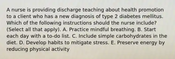 A nurse is providing discharge teaching about <a href='https://www.questionai.com/knowledge/kKSBgjB6Il-health-promotion' class='anchor-knowledge'>health promotion</a> to a client who has a new diagnosis of type 2 diabetes mellitus. Which of the following instructions should the nurse include? (Select all that apply). A. Practice mindful breathing. B. Start each day with a to-do list. C. Include simple carbohydrates in the diet. D. Develop habits to mitigate stress. E. Preserve energy by reducing physical activity