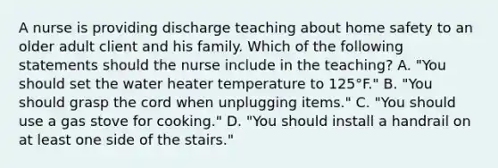 A nurse is providing discharge teaching about home safety to an older adult client and his family. Which of the following statements should the nurse include in the teaching? A. "You should set the water heater temperature to 125°F." B. "You should grasp the cord when unplugging items." C. "You should use a gas stove for cooking." D. "You should install a handrail on at least one side of the stairs."