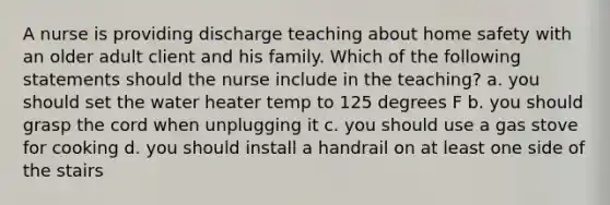 A nurse is providing discharge teaching about home safety with an older adult client and his family. Which of the following statements should the nurse include in the teaching? a. you should set the water heater temp to 125 degrees F b. you should grasp the cord when unplugging it c. you should use a gas stove for cooking d. you should install a handrail on at least one side of the stairs