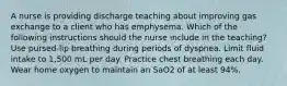 A nurse is providing discharge teaching about improving gas exchange to a client who has emphysema. Which of the following instructions should the nurse include in the teaching? Use pursed-lip breathing during periods of dyspnea. Limit fluid intake to 1,500 mL per day. Practice chest breathing each day. Wear home oxygen to maintain an SaO2 of at least 94%.