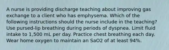 A nurse is providing discharge teaching about improving gas exchange to a client who has emphysema. Which of the following instructions should the nurse include in the teaching? Use pursed-lip breathing during periods of dyspnea. Limit fluid intake to 1,500 mL per day. Practice chest breathing each day. Wear home oxygen to maintain an SaO2 of at least 94%.