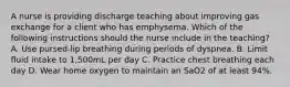 A nurse is providing discharge teaching about improving gas exchange for a client who has emphysema. Which of the following instructions should the nurse include in the teaching? A. Use pursed-lip breathing during periods of dyspnea. B. Limit fluid intake to 1,500mL per day C. Practice chest breathing each day D. Wear home oxygen to maintain an SaO2 of at least 94%.