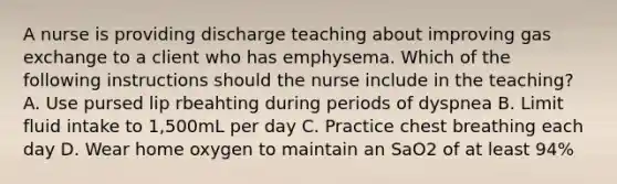 A nurse is providing discharge teaching about improving gas exchange to a client who has emphysema. Which of the following instructions should the nurse include in the teaching? A. Use pursed lip rbeahting during periods of dyspnea B. Limit fluid intake to 1,500mL per day C. Practice chest breathing each day D. Wear home oxygen to maintain an SaO2 of at least 94%