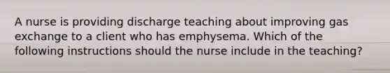 A nurse is providing discharge teaching about improving <a href='https://www.questionai.com/knowledge/kU8LNOksTA-gas-exchange' class='anchor-knowledge'>gas exchange</a> to a client who has emphysema. Which of the following instructions should the nurse include in the teaching?