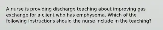 A nurse is providing discharge teaching about improving gas exchange for a client who has emphysema. Which of the following instructions should the nurse include in the teaching?