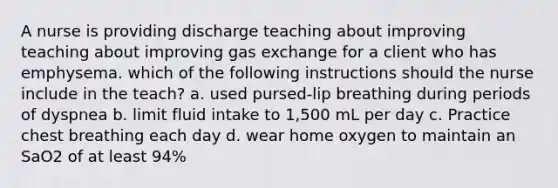 A nurse is providing discharge teaching about improving teaching about improving gas exchange for a client who has emphysema. which of the following instructions should the nurse include in the teach? a. used pursed-lip breathing during periods of dyspnea b. limit fluid intake to 1,500 mL per day c. Practice chest breathing each day d. wear home oxygen to maintain an SaO2 of at least 94%