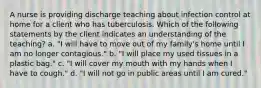 A nurse is providing discharge teaching about infection control at home for a client who has tuberculosis. Which of the following statements by the client indicates an understanding of the teaching? a. "I will have to move out of my family's home until I am no longer contagious." b. "I will place my used tissues in a plastic bag." c. "I will cover my mouth with my hands when I have to cough." d. "I will not go in public areas until I am cured."