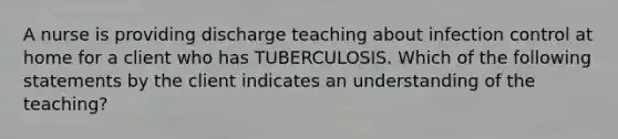 A nurse is providing discharge teaching about infection control at home for a client who has TUBERCULOSIS. Which of the following statements by the client indicates an understanding of the teaching?