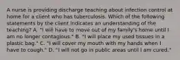 A nurse is providing discharge teaching about infection control at home for a client who has tuberculosis. Which of the following statements by the client indicates an understanding of the teaching? A. "I will have to move out of my family's home until I am no longer contagious." B. "I will place my used tissues in a plastic bag." C. "I will cover my mouth with my hands when I have to cough." D. "I will not go in public areas until I am cured."