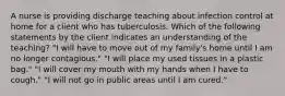 A nurse is providing discharge teaching about infection control at home for a client who has tuberculosis. Which of the following statements by the client indicates an understanding of the teaching? "I will have to move out of my family's home until I am no longer contagious." "I will place my used tissues in a plastic bag." "I will cover my mouth with my hands when I have to cough." "I will not go in public areas until I am cured."