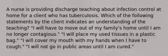 A nurse is providing discharge teaching about infection control at home for a client who has tuberculosis. Which of the following statements by the client indicates an understanding of the teaching? "I will have to move out of my family's home until I am no longer contagious." "I will place my used tissues in a plastic bag." "I will cover my mouth with my hands when I have to cough." "I will not go in public areas until I am cured."