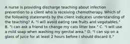 A nurse is providing discharge teaching about infection prevention to a client who is receiving chemotherapy. Which of the following statements by the client indicates understanding of the teaching? A. "I will avoid eating raw fruits and vegetables." B. "I can ask a friend to change my cats litter box." C. "I will use a mild soap when washing my genital area." D. "I can sip on a glass of juice for at least 2 hours before I should discard it."