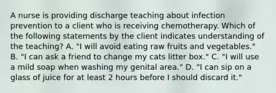 A nurse is providing discharge teaching about infection prevention to a client who is receiving chemotherapy. Which of the following statements by the client indicates understanding of the teaching? A. "I will avoid eating raw fruits and vegetables." B. "I can ask a friend to change my cats litter box." C. "I will use a mild soap when washing my genital area." D. "I can sip on a glass of juice for at least 2 hours before I should discard it."