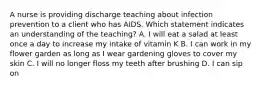 A nurse is providing discharge teaching about infection prevention to a client who has AIDS. Which statement indicates an understanding of the teaching? A. I will eat a salad at least once a day to increase my intake of vitamin K B. I can work in my flower garden as long as I wear gardening gloves to cover my skin C. I will no longer floss my teeth after brushing D. I can sip on