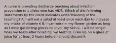 A nurse is providing discharge teaching about infection prevention to a client who has AIDS. Which of the following statements by the client indicates understanding of the teaching? A. I will eat a salad at least once each day to increase my intake of vitamin K B. I can work in my flower garden as long as I wear gardening gloves to cover my skin C. I will no longer floss my teeth after brushing my teeth D. I can sip on a glass of juice for at least 2 hours before I should discard it