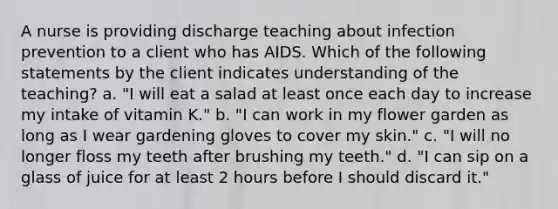 A nurse is providing discharge teaching about infection prevention to a client who has AIDS. Which of the following statements by the client indicates understanding of the teaching? a. "I will eat a salad at least once each day to increase my intake of vitamin K." b. "I can work in my flower garden as long as I wear gardening gloves to cover my skin." c. "I will no longer floss my teeth after brushing my teeth." d. "I can sip on a glass of juice for at least 2 hours before I should discard it."