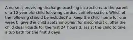 A nurse is providing discharge teaching instructions to the parent of a 10 year old child following cardiac catheterization. Which of the following should be included? a. keep the child home for one week b. give the child acetaminophen for discomfort c. offer the child clear liquids for the first 24 hours d. assist the child to take a tub bath for the first 3 days