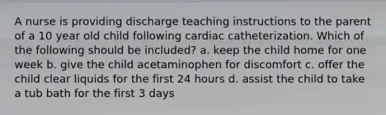 A nurse is providing discharge teaching instructions to the parent of a 10 year old child following cardiac catheterization. Which of the following should be included? a. keep the child home for one week b. give the child acetaminophen for discomfort c. offer the child clear liquids for the first 24 hours d. assist the child to take a tub bath for the first 3 days