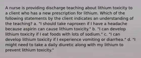 A nurse is providing discharge teaching about lithium toxicity to a client who has a new prescription for lithium. Which of the following statements by the client indicates an understanding of the teaching? a. "I should take naproxen if I have a headache because aspirin can cause lithium toxicity." b. "I can develop lithium toxicity if I eat foods with lots of sodium." c. "I can develop lithium toxicity if I experience vomiting or diarrhea." d. "I might need to take a daily diuretic along with my lithium to prevent lithium toxicity."