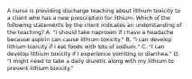 A nurse is providing discharge teaching about lithium toxicity to a client who has a new prescription for lithium. Which of the following statements by the client indicates an understanding of the teaching? A. "I should take naproxen if I have a headache because aspirin can cause lithium toxicity." B. "I can develop lithium toxicity if I eat foods with lots of sodium." C. "I can develop lithium toxicity if I experience vomiting or diarrhea." D. "I might need to take a daily diuretic along with my lithium to prevent lithium toxicity."