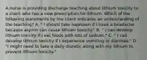 A nurse is providing discharge teaching about lithium toxicity to a client who has a new prescription for lithium. Which of the following statements by the client indicates an understanding of the teaching? A. " I should take naproxen if I have a headache because aspirin can cause lithium toxicity." B. " I can develop lithium toxicity if I eat foods with lots of sodium." C. " I can develop lithium toxicity if I experience vomiting or diarrhea." D. "I might need to take a daily diuretic along with my lithium to prevent lithium toxicity."