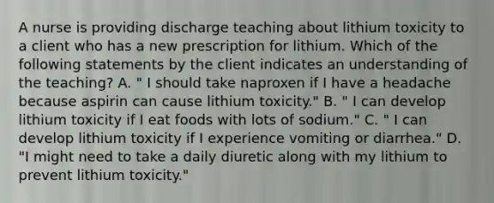 A nurse is providing discharge teaching about lithium toxicity to a client who has a new prescription for lithium. Which of the following statements by the client indicates an understanding of the teaching? A. " I should take naproxen if I have a headache because aspirin can cause lithium toxicity." B. " I can develop lithium toxicity if I eat foods with lots of sodium." C. " I can develop lithium toxicity if I experience vomiting or diarrhea." D. "I might need to take a daily diuretic along with my lithium to prevent lithium toxicity."