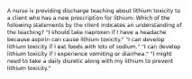 A nurse is providing discharge teaching about lithium toxicity to a client who has a new prescription for lithium. Which of the following statements by the client indicates an understanding of the teaching? "I should take naproxen if I have a headache because aspirin can cause lithium toxicity." "I can develop lithium toxicity if I eat foods with lots of sodium." "I can develop lithium toxicity if I experience vomiting or diarrhea." "I might need to take a daily diuretic along with my lithium to prevent lithium toxicity."