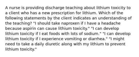 A nurse is providing discharge teaching about lithium toxicity to a client who has a new prescription for lithium. Which of the following statements by the client indicates an understanding of the teaching? "I should take naproxen if I have a headache because aspirin can cause lithium toxicity." "I can develop lithium toxicity if I eat foods with lots of sodium." "I can develop lithium toxicity if I experience vomiting or diarrhea." "I might need to take a daily diuretic along with my lithium to prevent lithium toxicity."