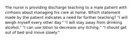 The nurse is providing discharge teaching to a male patient with cirrhosis about managing his care at home. Which statement made by the patient indicates a need for further teaching? "I will weigh myself every other day." "I will stay away from drinking alcohol." "I can use lotion to decrease any itching." "I should get out of bed and move slowly."