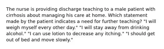 The nurse is providing discharge teaching to a male patient with cirrhosis about managing his care at home. Which statement made by the patient indicates a need for further teaching? "I will weigh myself every other day." "I will stay away from drinking alcohol." "I can use lotion to decrease any itching." "I should get out of bed and move slowly."