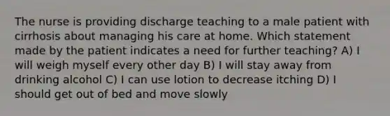 The nurse is providing discharge teaching to a male patient with cirrhosis about managing his care at home. Which statement made by the patient indicates a need for further teaching? A) I will weigh myself every other day B) I will stay away from drinking alcohol C) I can use lotion to decrease itching D) I should get out of bed and move slowly