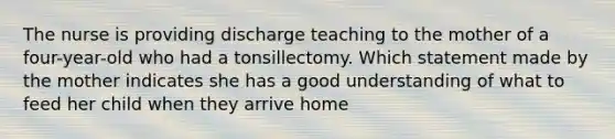 The nurse is providing discharge teaching to the mother of a four-year-old who had a tonsillectomy. Which statement made by the mother indicates she has a good understanding of what to feed her child when they arrive home