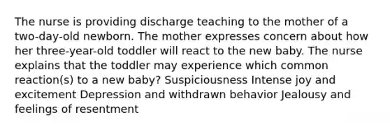 The nurse is providing discharge teaching to the mother of a two-day-old newborn. The mother expresses concern about how her three-year-old toddler will react to the new baby. The nurse explains that the toddler may experience which common reaction(s) to a new baby? Suspiciousness Intense joy and excitement Depression and withdrawn behavior Jealousy and feelings of resentment