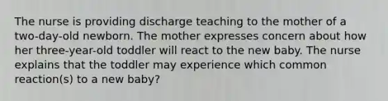 The nurse is providing discharge teaching to the mother of a two-day-old newborn. The mother expresses concern about how her three-year-old toddler will react to the new baby. The nurse explains that the toddler may experience which common reaction(s) to a new baby?