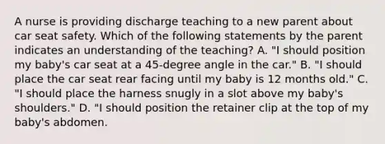 A nurse is providing discharge teaching to a new parent about car seat safety. Which of the following statements by the parent indicates an understanding of the teaching? A. "I should position my baby's car seat at a 45-degree angle in the car." B. "I should place the car seat rear facing until my baby is 12 months old." C. "I should place the harness snugly in a slot above my baby's shoulders." D. "I should position the retainer clip at the top of my baby's abdomen.