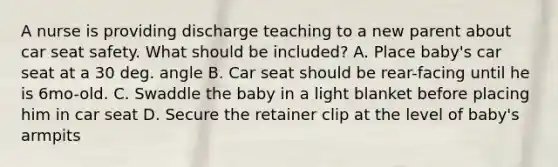 A nurse is providing discharge teaching to a new parent about car seat safety. What should be included? A. Place baby's car seat at a 30 deg. angle B. Car seat should be rear-facing until he is 6mo-old. C. Swaddle the baby in a light blanket before placing him in car seat D. Secure the retainer clip at the level of baby's armpits