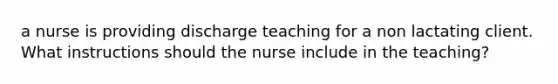 a nurse is providing discharge teaching for a non lactating client. What instructions should the nurse include in the teaching?