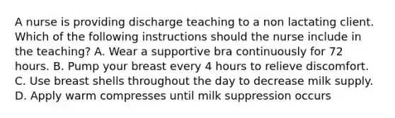 A nurse is providing discharge teaching to a non lactating client. Which of the following instructions should the nurse include in the teaching? A. Wear a supportive bra continuously for 72 hours. B. Pump your breast every 4 hours to relieve discomfort. C. Use breast shells throughout the day to decrease milk supply. D. Apply warm compresses until milk suppression occurs