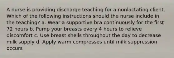 A nurse is providing discharge teaching for a nonlactating client. Which of the following instructions should the nurse include in the teaching? a. Wear a supportive bra continuously for the first 72 hours b. Pump your breasts every 4 hours to relieve discomfort c. Use breast shells throughout the day to decrease milk supply d. Apply warm compresses until milk suppression occurs